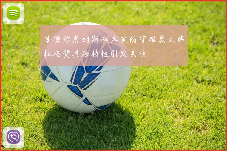基德称詹姆斯和库里防守难度大弗拉格赞其独特性引发关注