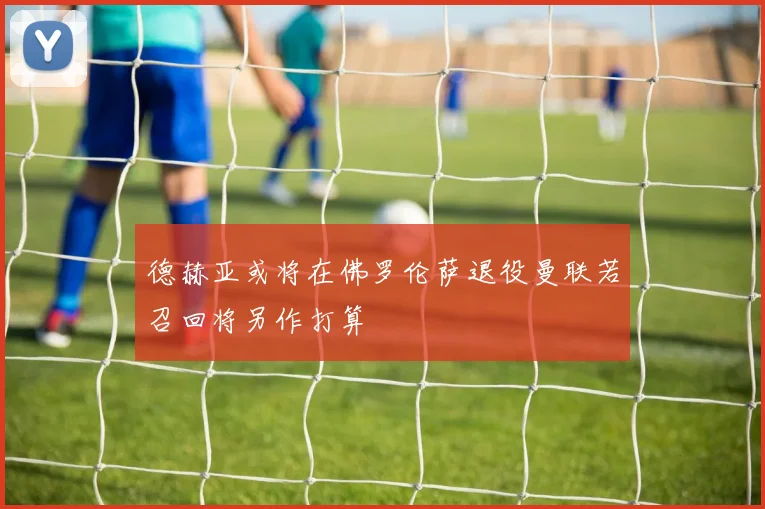 德赫亚或将在佛罗伦萨退役曼联若召回将另作打算