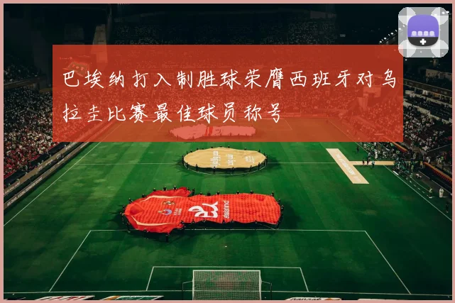 巴埃纳打入制胜球荣膺西班牙对乌拉圭比赛最佳球员称号