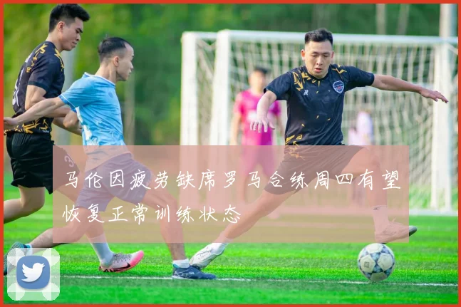 马伦因疲劳缺席罗马合练周四有望恢复正常训练状态