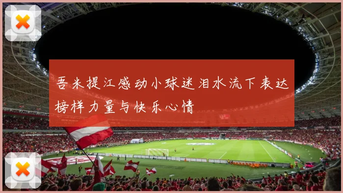 吾米提江感动小球迷泪水流下表达榜样力量与快乐心情