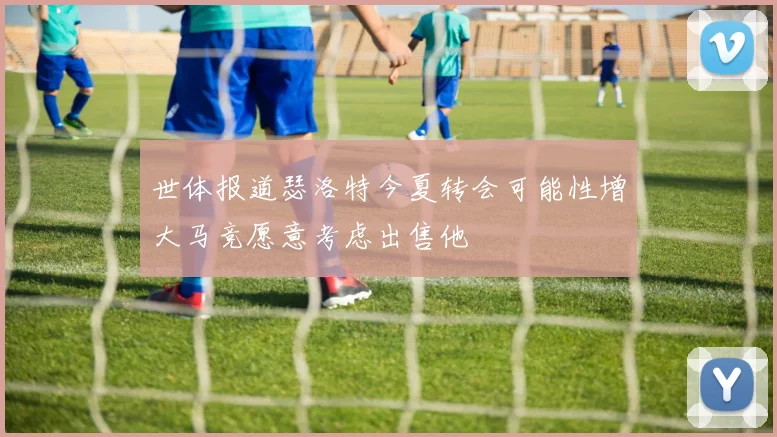 世体报道瑟洛特今夏转会可能性增大马竞愿意考虑出售他