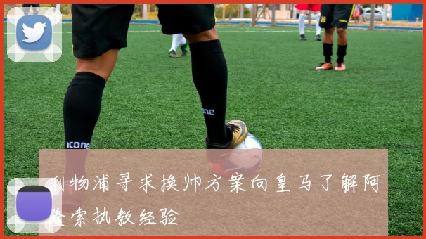 利物浦寻求换帅方案向皇马了解阿隆索执教经验