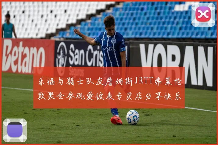 乐福与骑士队友詹姆斯JRTT弗莱伦敦聚会参观爱彼表专卖店分享快乐时光