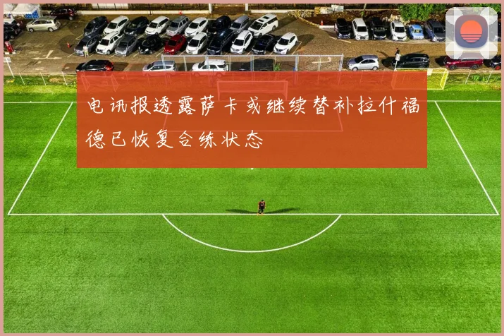 电讯报透露萨卡或继续替补拉什福德已恢复合练状态